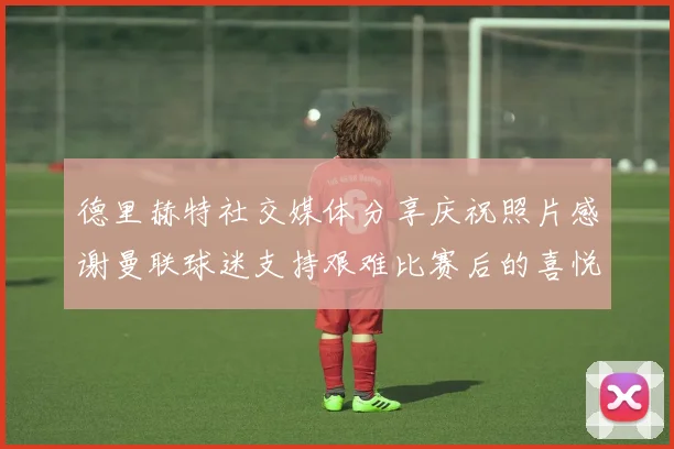 德里赫特社交媒体分享庆祝照片感谢曼联球迷支持艰难比赛后的喜悦