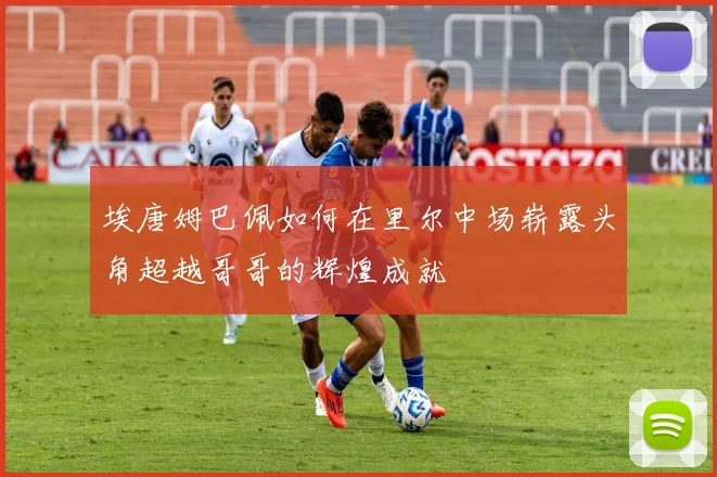 埃唐姆巴佩如何在里尔中场崭露头角超越哥哥的辉煌成就