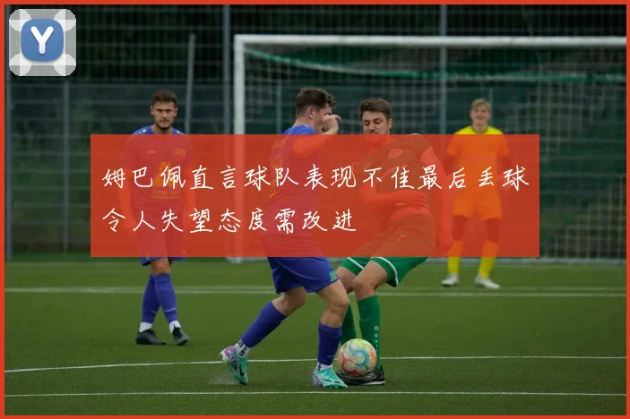 姆巴佩直言球队表现不佳最后丢球令人失望态度需改进