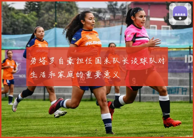 劳塔罗自豪担任国米队长谈球队对生活和家庭的重要意义