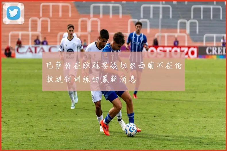 巴萨将在欧冠客战切尔西前不在伦敦进行训练的最新消息