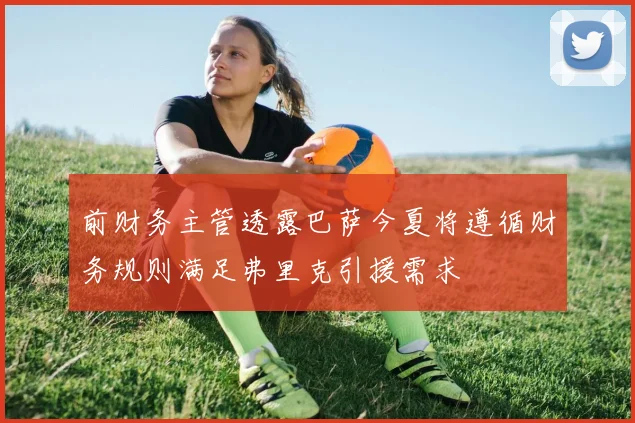 前财务主管透露巴萨今夏将遵循财务规则满足弗里克引援需求