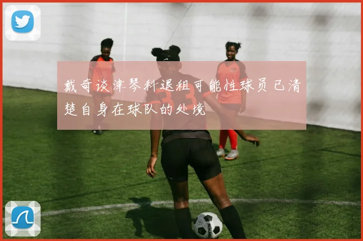 戴奇谈津琴科退租可能性球员已清楚自身在球队的处境