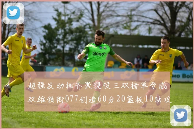 超强发动机齐聚现役三双榜单登威双雄领衔077创造60分20篮板10助攻奇迹