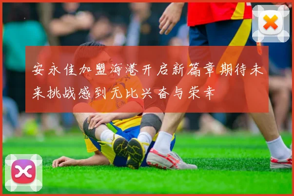 安永佳加盟海港开启新篇章期待未来挑战感到无比兴奋与荣幸