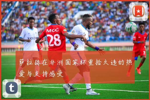 萨拉赫在非洲国家杯重拾久违的热爱与支持感受