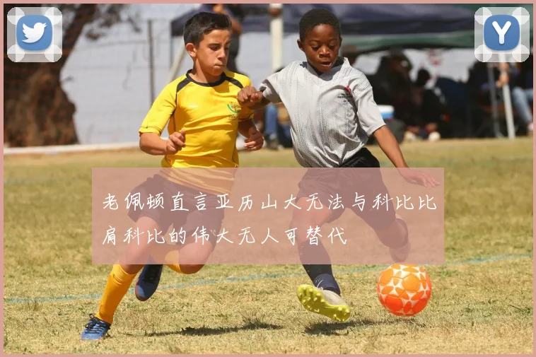 老佩顿直言亚历山大无法与科比比肩科比的伟大无人可替代