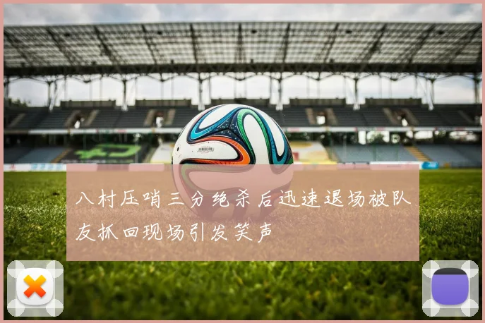 八村压哨三分绝杀后迅速退场被队友抓回现场引发笑声
