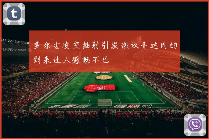 多尔古凌空抽射引发热议齐达内的到来让人感慨不已