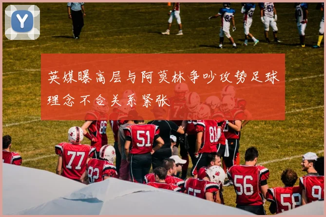 英媒曝高层与阿莫林争吵攻势足球理念不合关系紧张