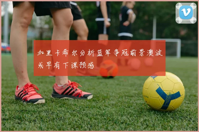 加里卡希尔分析蓝军争冠前景澳波或早有下课预感