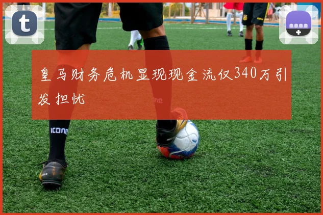 皇马财务危机显现现金流仅340万引发担忧