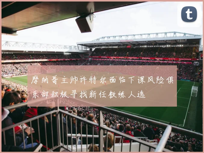 摩纳哥主帅许特尔面临下课风险俱乐部积极寻找新任教练人选