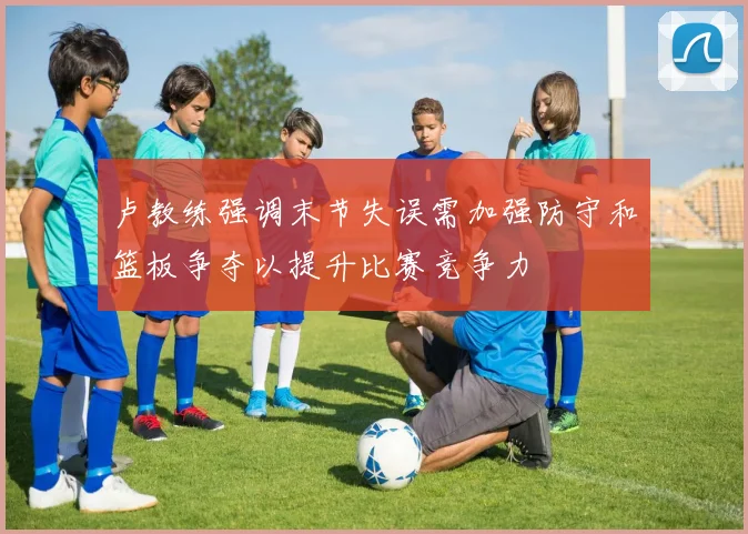 卢教练强调末节失误需加强防守和篮板争夺以提升比赛竞争力