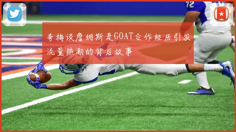 夸梅谈詹姆斯是GOAT合作经历引发流量热潮的背后故事