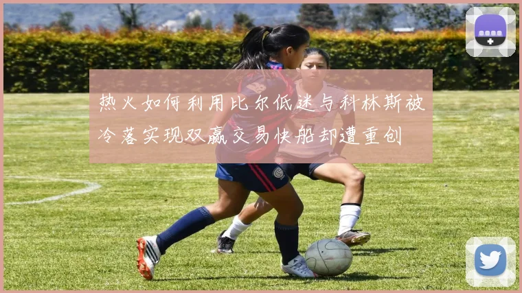 热火如何利用比尔低迷与科林斯被冷落实现双赢交易快船却遭重创