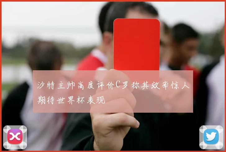 沙特主帅高度评价C罗称其效率惊人期待世界杯表现