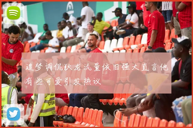 追梦调侃狄龙流量依旧强大直言他有些可爱引发热议