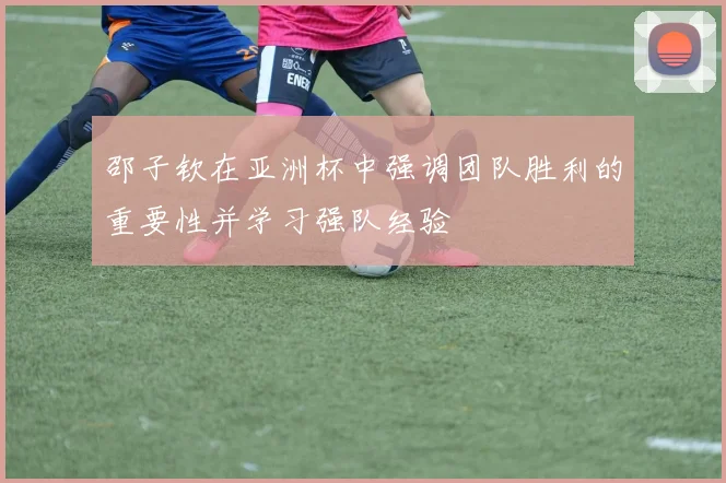 邵子钦在亚洲杯中强调团队胜利的重要性并学习强队经验